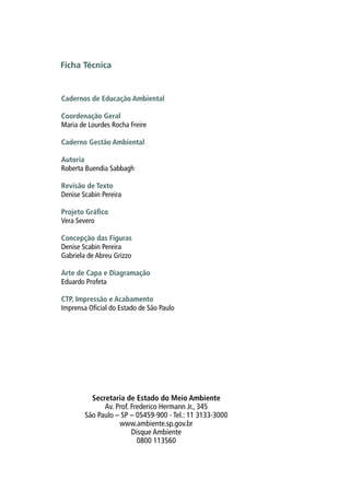 Ficha Técnica
Cadernos de Educação Ambiental
Coordenação Geral
Maria de Lourdes Rocha Freire
Caderno Gestão Ambiental
Autoria
Roberta Buendia Sabbagh
Revisão de Texto
Denise Scabin Pereira
Projeto Gráfico
Vera Severo
Concepção das Figuras
Denise Scabin Pereira
Gabriela de Abreu Grizzo
Arte de Capa e Diagramação
Eduardo Profeta
CTP, Impressão e Acabamento
Imprensa Oficial do Estado de São Paulo
Secretaria de Estado do Meio Ambiente
Av. Prof. Frederico Hermann Jr., 345
São Paulo – SP – 05459-900 - Tel.: 11 3133-3000
www.ambiente.sp.gov.br
Disque Ambiente
0800 113560
 