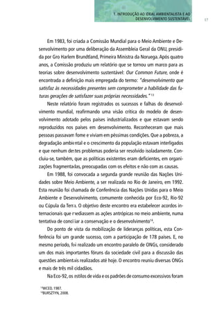 Em 1983, foi criada a Comissão Mundial para o Meio Ambiente e De-
senvolvimento por uma deliberação da Assembleia Geral da ONU, presidi-
da por Gro Harlem Brundtland, Primeira Ministra da Noruega.Após quatro
anos, a Comissão produziu um relatório que se tornou um marco para as
teorias sobre desenvolvimento sustentável: Our Common Future, onde é
encontrada a definição mais empregada do termo: “desenvolvimento que
satisfaz às necessidades presentes sem comprometer a habilidade das fu-
turas gerações de satisfazer suas próprias necessidades.” 13
Neste relatório foram registrados os sucessos e falhas do desenvol-
vimento mundial, reafirmando uma visão crítica do modelo de desen-
volvimento adotado pelos países industrializados e que estavam sendo
reproduzidos nos países em desenvolvimento. Reconheceram que mais
pessoas passavam fome e viviam em péssimas condições. Que a pobreza, a
degradação ambiental e o crescimento da população estavam interligados
e que nenhum destes problemas poderia ser resolvido isoladamente. Con-
cluiu-se, também, que as políticas existentes eram deficientes, em organi-
zações fragmentadas, preocupadas com os efeitos e não com as causas.
Em 1988, foi convocada a segunda grande reunião das Nações Uni-
dades sobre Meio Ambiente, a ser realizada no Rio de Janeiro, em 1992.
Esta reunião foi chamada de Conferência das Nações Unidas para o Meio
Ambiente e Desenvolvimento, comumente conhecida por Eco-92, Rio-92
ou Cúpula da Terra. O objetivo deste encontro era estabelecer acordos in-
ternacionais que mediassem as ações antrópicas no meio ambiente, numa
tentativa de conciliar a conservação e o desenvolvimento14
.
Do ponto de vista da mobilização de lideranças políticas, esta Con-
ferência foi um grande sucesso, com a participação de 178 países. E, no
mesmo período, foi realizado um encontro paralelo de ONGs, considerado
um dos mais importantes fóruns da sociedade civil para a discussão das
questões ambientais realizados até hoje. O encontro reuniu diversas ONGs
e mais de três mil cidadãos.
Na Eco-92,os estilos de vida e os padrões de consumo excessivos foram
17
13
WCED, 1987.
14
BURSZTYN, 2008.
1. INTRODUÇÃo AO IDEAL AMBIENTALISTA E AO
DESENVOLVIMENTO SUSTENTÁVEL
 