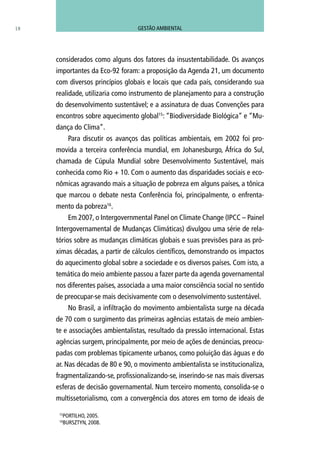considerados como alguns dos fatores da insustentabilidade. Os avanços
importantes da Eco-92 foram: a proposição da Agenda 21, um documento
com diversos princípios globais e locais que cada país, considerando sua
realidade, utilizaria como instrumento de planejamento para a construção
do desenvolvimento sustentável; e a assinatura de duas Convenções para
encontros sobre aquecimento global15
: “Biodiversidade Biológica” e “Mu-
dança do Clima”.
Para discutir os avanços das políticas ambientais, em 2002 foi pro-
movida a terceira conferência mundial, em Johanesburgo, África do Sul,
chamada de Cúpula Mundial sobre Desenvolvimento Sustentável, mais
conhecida como Rio + 10. Com o aumento das disparidades sociais e eco-
nômicas agravando mais a situação de pobreza em alguns países, a tônica
que marcou o debate nesta Conferência foi, principalmente, o enfrenta-
mento da pobreza16
.
Em 2007, o Intergovernmental Panel on Climate Change (IPCC – Painel
Intergovernamental de Mudanças Climáticas) divulgou uma série de rela-
tórios sobre as mudanças climáticas globais e suas previsões para as pró-
ximas décadas, a partir de cálculos científicos, demonstrando os impactos
do aquecimento global sobre a sociedade e os diversos países. Com isto, a
temática do meio ambiente passou a fazer parte da agenda governamental
nos diferentes países, associada a uma maior consciência social no sentido
de preocupar-se mais decisivamente com o desenvolvimento sustentável.
No Brasil, a infiltração do movimento ambientalista surge na década
de 70 com o surgimento das primeiras agências estatais de meio ambien-
te e associações ambientalistas, resultado da pressão internacional. Estas
agências surgem, principalmente, por meio de ações de denúncias, preocu-
padas com problemas tipicamente urbanos, como poluição das águas e do
ar. Nas décadas de 80 e 90, o movimento ambientalista se institucionaliza,
fragmentalizando-se, profissionalizando-se, inserindo-se nas mais diversas
esferas de decisão governamental. Num terceiro momento, consolida-se o
multissetorialismo, com a convergência dos atores em torno de ideais de
18
15
PORTILHO, 2005.
16
BURSZTYN, 2008.
GESTÃO AMBIENTAL
 