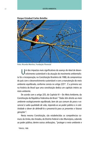 Um dos impactos mais significativos do avanço do ideal de desen-
volvimento sustentável e da atuação do movimento ambientalis-
ta foi a incorporação, na Constituição Brasileira de 1988, do compromisso
do país com o desenvolvimento sustentável e com a manutenção do meio
ambiente equilibrado, conforme consta no artigo 22520
. É a primeira vez
na história do Brasil que uma constituição dedica um capítulo inteiro ao
meio ambiente.
De acordo com o artigo 225, do Capítulo VI – Do Meio Ambiente, da
Constituição da República Federativa do Brasil “Todos têm direito ao meio
ambiente ecologicamente equilibrado, bem de uso comum do povo e es-
sencial à sadia qualidade de vida, impondo-se ao poder público e à cole-
tividade o dever de defendê-lo e preservá-lo para as presentes e futuras
gerações”.
Nesta mesma Constituição, são estabelecidas as competências co-
muns da União, dos Estados, do Distrito Federal e dos Municípios, cabendo
ao poder público, dentre outras atribuições, “proteger o meio ambiente e
22
Parque Estadual Carlos Botelho
Foto: Ricardo Martins, Fundação Florestal
20
BRASIL, 1988
GESTÃO AMBIENTAL
 