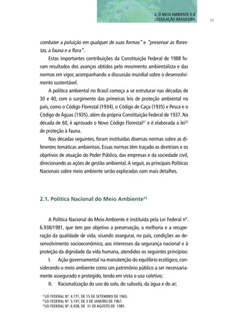 23
combater a poluição em qualquer de suas formas” e “preservar as flores-
tas, a fauna e a flora”.
Estas importantes contribuições da Constituição Federal de 1988 fo-
ram resultados dos avanços obtidos pelo movimento ambientalista e das
normas em vigor, acompanhando a discussão mundial sobre o desenvolvi-
mento sustentável.
A política ambiental no Brasil começa a se estruturar nas décadas de
30 e 40, com o surgimento das primeiras leis de proteção ambiental no
país, como o Código Florestal (1934), o Código de Caça (1935) e Pesca e o
Código de Águas (1935), além da própria Constituição Federal de 1937. Na
década de 60, é aprovado o Novo Código Florestal21
e é elaborada a lei22
de proteção à fauna.
Nas décadas seguintes, foram instituídas diversas normas sobre as di-
ferentes temáticas ambientais. Essas normas têm traçado as diretrizes e os
objetivos de atuação do Poder Público, das empresas e da sociedade civil,
direcionando as ações de gestão ambiental.A seguir, as principais Políticas
Nacionais sobre meio ambiente serão exploradas com mais detalhes.
A Política Nacional do Meio Ambiente é instituída pela Lei Federal nº.
6.938/1981, que tem por objetivo a preservação, a melhoria e a recupe-
ração da qualidade de vida, visando assegurar, no país, condições ao de-
senvolvimento socioeconômico, aos interesses da segurança nacional e à
proteção da dignidade da vida humana, atendidos os seguintes princípios:
I.	 Ação governamental na manutenção do equilíbrio ecológico, con-
siderando o meio ambiente como um patrimônio público a ser necessaria-
mente assegurado e protegido, tendo em vista o uso coletivo;
II.	 Racionalização do uso do solo, do subsolo, da água e do ar;
2. O MEIO AMBIENTE E A
LEGISLAÇÃO BRASILEIRA
2.1. Política Nacional do Meio Ambiente23
21
LEI FEDERAL Nº. 4.771, DE 15 DE SETEMBRO DE 1965.
22
LEI FEDERAL Nº. 5.197, DE 3 DE JANEIRO DE 1967.
23
LEI FEDERAL Nº. 6.938, DE 31 DE AGOSTO DE 1981.
 