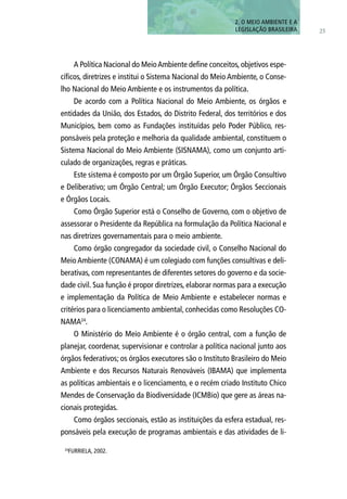 A Política Nacional do MeioAmbiente define conceitos, objetivos espe-
cíficos, diretrizes e institui o Sistema Nacional do Meio Ambiente, o Conse-
lho Nacional do Meio Ambiente e os instrumentos da política.
De acordo com a Política Nacional do Meio Ambiente, os órgãos e
entidades da União, dos Estados, do Distrito Federal, dos territórios e dos
Municípios, bem como as Fundações instituídas pelo Poder Público, res-
ponsáveis pela proteção e melhoria da qualidade ambiental, constituem o
Sistema Nacional do Meio Ambiente (SISNAMA), como um conjunto arti-
culado de organizações, regras e práticas.
Este sistema é composto por um Órgão Superior, um Órgão Consultivo
e Deliberativo; um Órgão Central; um Órgão Executor; Órgãos Seccionais
e Órgãos Locais.
Como Órgão Superior está o Conselho de Governo, com o objetivo de
assessorar o Presidente da República na formulação da Política Nacional e
nas diretrizes governamentais para o meio ambiente.
Como órgão congregador da sociedade civil, o Conselho Nacional do
Meio Ambiente (CONAMA) é um colegiado com funções consultivas e deli-
berativas, com representantes de diferentes setores do governo e da socie-
dade civil. Sua função é propor diretrizes, elaborar normas para a execução
e implementação da Política de Meio Ambiente e estabelecer normas e
critérios para o licenciamento ambiental, conhecidas como Resoluções CO-
NAMA24
.
O Ministério do Meio Ambiente é o órgão central, com a função de
planejar, coordenar, supervisionar e controlar a política nacional junto aos
órgãos federativos; os órgãos executores são o Instituto Brasileiro do Meio
Ambiente e dos Recursos Naturais Renováveis (IBAMA) que implementa
as políticas ambientais e o licenciamento, e o recém criado Instituto Chico
Mendes de Conservação da Biodiversidade (ICMBio) que gere as áreas na-
cionais protegidas.
Como órgãos seccionais, estão as instituições da esfera estadual, res-
ponsáveis pela execução de programas ambientais e das atividades de li-
25
2. O MEIO AMBIENTE E A
LEGISLAÇÃO BRASILEIRA
24
FURRIELA, 2002.
 