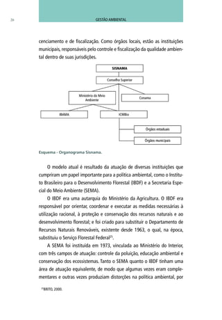 26
cenciamento e de fiscalização. Como órgãos locais, estão as instituições
municipais, responsáveis pelo controle e fiscalização da qualidade ambien-
tal dentro de suas jurisdições.
O modelo atual é resultado da atuação de diversas instituições que
cumpriram um papel importante para a política ambiental, como o Institu-
to Brasileiro para o Desenvolvimento Florestal (IBDF) e a Secretaria Espe-
cial do Meio Ambiente (SEMA).
O IBDF era uma autarquia do Ministério da Agricultura. O IBDF era
responsável por orientar, coordenar e executar as medidas necessárias à
utilização racional, à proteção e conservação dos recursos naturais e ao
desenvolvimento florestal; e foi criado para substituir o Departamento de
Recursos Naturais Renováveis, existente desde 1963, o qual, na época,
substituiu o Serviço Florestal Federal25
.
A SEMA foi instituída em 1973, vinculada ao Ministério do Interior,
com três campos de atuação: controle da poluição, educação ambiental e
conservação dos ecossistemas. Tanto o SEMA quanto o IBDF tinham uma
área de atuação equivalente, de modo que algumas vezes eram comple-
mentares e outras vezes produziam distorções na política ambiental, por
Esquema - Organograma Sisnama.
25
BRITO, 2000.
GESTÃO AMBIENTAL
 