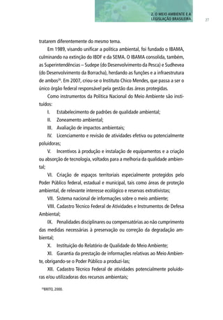 27
tratarem diferentemente do mesmo tema.
Em 1989, visando unificar a política ambiental, foi fundado o IBAMA,
culminando na extinção do IBDF e da SEMA. O IBAMA consolida, também,
as Superintendências – Sudepe (do Desenvolvimento da Pesca) e Sudhevea
(do Desenvolvimento da Borracha), herdando as funções e a infraestrutura
de ambos26
. Em 2007, criou-se o Instituto Chico Mendes, que passa a ser o
único órgão federal responsável pela gestão das áreas protegidas.
Como instrumentos da Política Nacional do Meio Ambiente são insti-
tuídos:
I.	 Estabelecimento de padrões de qualidade ambiental;
II.	 Zoneamento ambiental;
III.	 Avaliação de impactos ambientais;
IV.	 Licenciamento e revisão de atividades efetiva ou potencialmente
poluidoras;
V.	 Incentivos à produção e instalação de equipamentos e a criação
ou absorção de tecnologia, voltados para a melhoria da qualidade ambien-
tal;
VI.	 Criação de espaços territoriais especialmente protegidos pelo
Poder Público federal, estadual e municipal, tais como áreas de proteção
ambiental, de relevante interesse ecológico e reservas extrativistas;
VII.	 Sistema nacional de informações sobre o meio ambiente;
VIII.	Cadastro Técnico Federal de Atividades e Instrumentos de Defesa
Ambiental;
IX.	 Penalidades disciplinares ou compensatórias ao não cumprimento
das medidas necessárias à preservação ou correção da degradação am-
biental;
X.	 Instituição do Relatório de Qualidade do Meio Ambiente;
XI.	 Garantia da prestação de informações relativas ao Meio Ambien-
te, obrigando-se o Poder Público a produzi-las;
XII.	 Cadastro Técnico Federal de atividades potencialmente poluido-
ras e/ou utilizadoras dos recursos ambientais;
2. O MEIO AMBIENTE E A
LEGISLAÇÃO BRASILEIRA
26
BRITO, 2000.
 