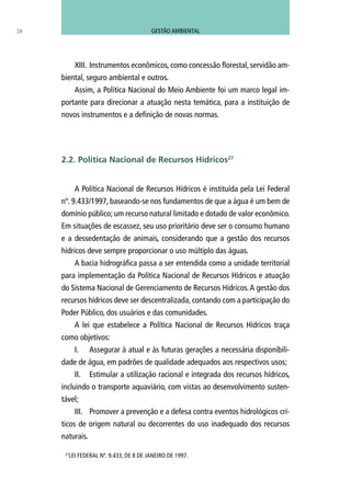 28
XIII.	Instrumentos econômicos, como concessão florestal, servidão am-
biental, seguro ambiental e outros.
Assim, a Política Nacional do Meio Ambiente foi um marco legal im-
portante para direcionar a atuação nesta temática, para a instituição de
novos instrumentos e a definição de novas normas.
A Política Nacional de Recursos Hídricos é instituída pela Lei Federal
nº. 9.433/1997, baseando-se nos fundamentos de que a água é um bem de
domínio público; um recurso natural limitado e dotado de valor econômico.
Em situações de escassez, seu uso prioritário deve ser o consumo humano
e a dessedentação de animais, considerando que a gestão dos recursos
hídricos deve sempre proporcionar o uso múltiplo das águas.
A bacia hidrográfica passa a ser entendida como a unidade territorial
para implementação da Política Nacional de Recursos Hídricos e atuação
do Sistema Nacional de Gerenciamento de Recursos Hídricos.A gestão dos
recursos hídricos deve ser descentralizada, contando com a participação do
Poder Público, dos usuários e das comunidades.
A lei que estabelece a Política Nacional de Recursos Hídricos traça
como objetivos:
I.	 Assegurar à atual e às futuras gerações a necessária disponibili-
dade de água, em padrões de qualidade adequados aos respectivos usos;
II.	 Estimular a utilização racional e integrada dos recursos hídricos,
incluindo o transporte aquaviário, com vistas ao desenvolvimento susten-
tável;
III.	 Promover a prevenção e a defesa contra eventos hidrológicos crí-
ticos de origem natural ou decorrentes do uso inadequado dos recursos
naturais.
2.2. Política Nacional de Recursos Hídricos27
27
LEI FEDERAL Nº. 9.433, DE 8 DE JANEIRO DE 1997.
GESTÃO AMBIENTAL
 