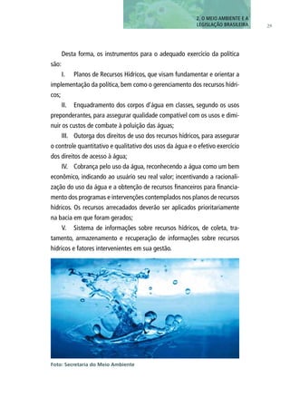 29
Desta forma, os instrumentos para o adequado exercício da política
são:
I.	 Planos de Recursos Hídricos, que visam fundamentar e orientar a
implementação da política, bem como o gerenciamento dos recursos hídri-
cos;
II.	 Enquadramento dos corpos d’água em classes, segundo os usos
preponderantes, para assegurar qualidade compatível com os usos e dimi-
nuir os custos de combate à poluição das águas;
III.	 Outorga dos direitos de uso dos recursos hídricos, para assegurar
o controle quantitativo e qualitativo dos usos da água e o efetivo exercício
dos direitos de acesso à água;
IV.	 Cobrança pelo uso da água, reconhecendo a água como um bem
econômico, indicando ao usuário seu real valor; incentivando a racionali-
zação do uso da água e a obtenção de recursos financeiros para financia-
mento dos programas e intervenções contemplados nos planos de recursos
hídricos. Os recursos arrecadados deverão ser aplicados prioritariamente
na bacia em que foram gerados;
V.	 Sistema de informações sobre recursos hídricos, de coleta, tra-
tamento, armazenamento e recuperação de informações sobre recursos
hídricos e fatores intervenientes em sua gestão.
2. O MEIO AMBIENTE E A
LEGISLAÇÃO BRASILEIRA
Foto: Secretaria do Meio Ambiente
 