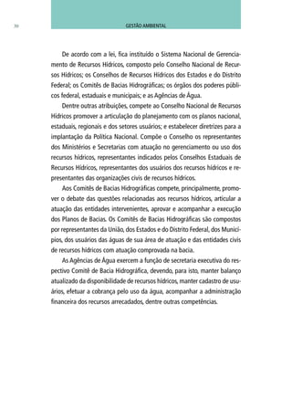 30
De acordo com a lei, fica instituído o Sistema Nacional de Gerencia-
mento de Recursos Hídricos, composto pelo Conselho Nacional de Recur-
sos Hídricos; os Conselhos de Recursos Hídricos dos Estados e do Distrito
Federal; os Comitês de Bacias Hidrográficas; os órgãos dos poderes públi-
cos federal, estaduais e municipais; e as Agências de Água.
Dentre outras atribuições, compete ao Conselho Nacional de Recursos
Hídricos promover a articulação do planejamento com os planos nacional,
estaduais, regionais e dos setores usuários; e estabelecer diretrizes para a
implantação da Política Nacional. Compõe o Conselho os representantes
dos Ministérios e Secretarias com atuação no gerenciamento ou uso dos
recursos hídricos, representantes indicados pelos Conselhos Estaduais de
Recursos Hídricos, representantes dos usuários dos recursos hídricos e re-
presentantes das organizações civis de recursos hídricos.
Aos Comitês de Bacias Hidrográficas compete, principalmente, promo-
ver o debate das questões relacionadas aos recursos hídricos, articular a
atuação das entidades intervenientes, aprovar e acompanhar a execução
dos Planos de Bacias. Os Comitês de Bacias Hidrográficas são compostos
por representantes da União, dos Estados e do Distrito Federal, dos Municí-
pios, dos usuários das águas de sua área de atuação e das entidades civis
de recursos hídricos com atuação comprovada na bacia.
As Agências de Água exercem a função de secretaria executiva do res-
pectivo Comitê de Bacia Hidrográfica, devendo, para isto, manter balanço
atualizado da disponibilidade de recursos hídricos, manter cadastro de usu-
ários, efetuar a cobrança pelo uso da água, acompanhar a administração
financeira dos recursos arrecadados, dentre outras competências.
GESTÃO AMBIENTAL
 