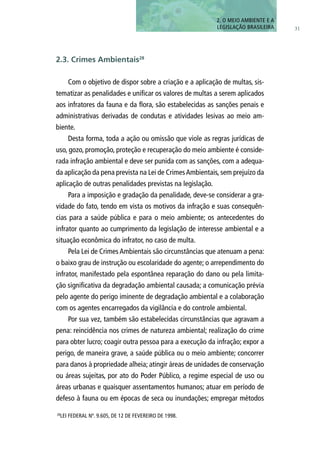 31
Com o objetivo de dispor sobre a criação e a aplicação de multas, sis-
tematizar as penalidades e unificar os valores de multas a serem aplicados
aos infratores da fauna e da flora, são estabelecidas as sanções penais e
administrativas derivadas de condutas e atividades lesivas ao meio am-
biente.
Desta forma, toda a ação ou omissão que viole as regras jurídicas de
uso, gozo, promoção, proteção e recuperação do meio ambiente é conside-
rada infração ambiental e deve ser punida com as sanções, com a adequa-
da aplicação da pena prevista na Lei de CrimesAmbientais, sem prejuízo da
aplicação de outras penalidades previstas na legislação.
Para a imposição e gradação da penalidade, deve-se considerar a gra-
vidade do fato, tendo em vista os motivos da infração e suas consequên-
cias para a saúde pública e para o meio ambiente; os antecedentes do
infrator quanto ao cumprimento da legislação de interesse ambiental e a
situação econômica do infrator, no caso de multa.
Pela Lei de Crimes Ambientais são circunstâncias que atenuam a pena:
o baixo grau de instrução ou escolaridade do agente; o arrependimento do
infrator, manifestado pela espontânea reparação do dano ou pela limita-
ção significativa da degradação ambiental causada; a comunicação prévia
pelo agente do perigo iminente de degradação ambiental e a colaboração
com os agentes encarregados da vigilância e do controle ambiental.
Por sua vez, também são estabelecidas circunstâncias que agravam a
pena: reincidência nos crimes de natureza ambiental; realização do crime
para obter lucro; coagir outra pessoa para a execução da infração; expor a
perigo, de maneira grave, a saúde pública ou o meio ambiente; concorrer
para danos à propriedade alheia; atingir áreas de unidades de conservação
ou áreas sujeitas, por ato do Poder Público, a regime especial de uso ou
áreas urbanas e quaisquer assentamentos humanos; atuar em período de
defeso à fauna ou em épocas de seca ou inundações; empregar métodos
2. O MEIO AMBIENTE E A
LEGISLAÇÃO BRASILEIRA
28
LEI FEDERAL Nº. 9.605, DE 12 DE FEVEREIRO DE 1998.
2.3. Crimes Ambientais28
 