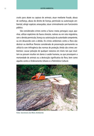 32
cruéis para abate ou captura de animais; atuar mediante fraude, abuso
de confiança, abuso do direito de licença, permissão ou autorização am-
biental; atingir espécies ameaçadas; atuar criminalmente com funcionário
público.
São considerados crimes contra a fauna: matar, perseguir, caçar, apa-
nhar, utilizar espécimes da fauna silvestre, nativos ou em rota migratória,
sem a devida permissão, licença ou autorização da autoridade competente,
ou em desacordo com a obtida. Os crimes ambientais contra a flora são:
destruir ou danificar floresta considerada de preservação permanente ou
utilizá-la com infringência das normas de proteção. Ainda são crimes am-
bientais: causar poluição de qualquer natureza em níveis tais que resul-
tem ou possam resultar em danos à saúde humana, ou que provoquem a
mortandade de animais ou a destruição significativa da flora, bem como
aqueles contra o Ordenamento Urbano e o Patrimônio Cultural.
Foto: Secretaria do Meio Ambiente
GESTÃO AMBIENTAL
 