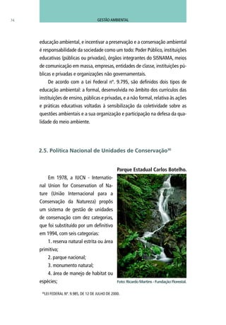 educação ambiental, e incentivar a preservação e a conservação ambiental
é responsabilidade da sociedade como um todo: Poder Público, instituições
educativas (públicas ou privadas), órgãos integrantes do SISNAMA, meios
de comunicação em massa, empresas, entidades de classe, instituições pú-
blicas e privadas e organizações não governamentais.
De acordo com a Lei Federal nº. 9.795, são definidos dois tipos de
educação ambiental: a formal, desenvolvida no âmbito dos currículos das
instituições de ensino, públicas e privadas, e a não formal, relativa às ações
e práticas educativas voltadas à sensibilização da coletividade sobre as
questões ambientais e a sua organização e participação na defesa da qua-
lidade do meio ambiente.
Parque Estadual Carlos Botelho.
Em 1978, a IUCN - Internatio-
nal Union for Conservation of Na-
ture (União Internacional para a
Conservação da Natureza) propôs
um sistema de gestão de unidades
de conservação com dez categorias,
que foi substituído por um definitivo
em 1994, com seis categorias:
1. reserva natural estrita ou área
primitiva;
2. parque nacional;
3. monumento natural;
4. área de manejo de habitat ou
espécies;
34
30
LEI FEDERAL Nº. 9.985, DE 12 DE JULHO DE 2000.
2.5. Política Nacional de Unidades de Conservação30
Foto: Ricardo Martins - Fundação Florestal.
GESTÃO AMBIENTAL
 