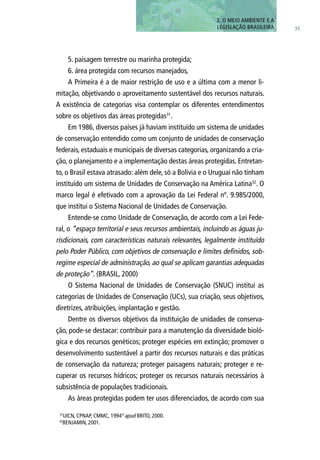 5. paisagem terrestre ou marinha protegida;
6. área protegida com recursos manejados,
A Primeira é a de maior restrição de uso e a última com a menor li-
mitação, objetivando o aproveitamento sustentável dos recursos naturais.
A existência de categorias visa contemplar os diferentes entendimentos
sobre os objetivos das áreas protegidas31
.
Em 1986, diversos países já haviam instituído um sistema de unidades
de conservação entendido como um conjunto de unidades de conservação
federais, estaduais e municipais de diversas categorias, organizando a cria-
ção, o planejamento e a implementação destas áreas protegidas. Entretan-
to, o Brasil estava atrasado: além dele, só a Bolívia e o Uruguai não tinham
instituído um sistema de Unidades de Conservação na América Latina32
. O
marco legal é efetivado com a aprovação da Lei Federal nº. 9.985/2000,
que institui o Sistema Nacional de Unidades de Conservação.
Entende-se como Unidade de Conservação, de acordo com a Lei Fede-
ral, o “espaço territorial e seus recursos ambientais, incluindo as águas ju-
risdicionais, com características naturais relevantes, legalmente instituído
pelo Poder Público, com objetivos de conservação e limites definidos, sob-
regime especial de administração, ao qual se aplicam garantias adequadas
de proteção”. (BRASIL, 2000)
O Sistema Nacional de Unidades de Conservação (SNUC) institui as
categorias de Unidades de Conservação (UCs), sua criação, seus objetivos,
diretrizes, atribuições, implantação e gestão.
Dentre os diversos objetivos da instituição de unidades de conserva-
ção, pode-se destacar: contribuir para a manutenção da diversidade bioló-
gica e dos recursos genéticos; proteger espécies em extinção; promover o
desenvolvimento sustentável a partir dos recursos naturais e das práticas
de conservação da natureza; proteger paisagens naturais; proteger e re-
cuperar os recursos hídricos; proteger os recursos naturais necessários à
subsistência de populações tradicionais.
As áreas protegidas podem ter usos diferenciados, de acordo com sua
35
2. O MEIO AMBIENTE E A
LEGISLAÇÃO BRASILEIRA
31
UICN, CPNAP, CMMC, 199431
apud BRITO, 2000.
32
BENJAMIN, 2001.
 