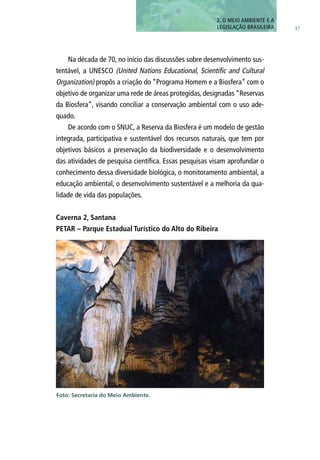 37
Na década de 70, no início das discussões sobre desenvolvimento sus-
tentável, a UNESCO (United Nations Educational, Scientific and Cultural
Organization) propôs a criação do “Programa Homem e a Biosfera” com o
objetivo de organizar uma rede de áreas protegidas, designadas “Reservas
da Biosfera”, visando conciliar a conservação ambiental com o uso ade-
quado.
De acordo com o SNUC, a Reserva da Biosfera é um modelo de gestão
integrada, participativa e sustentável dos recursos naturais, que tem por
objetivos básicos a preservação da biodiversidade e o desenvolvimento
das atividades de pesquisa científica. Essas pesquisas visam aprofundar o
conhecimento dessa diversidade biológica, o monitoramento ambiental, a
educação ambiental, o desenvolvimento sustentável e a melhoria da qua-
lidade de vida das populações.
Caverna 2, Santana
PETAR – Parque Estadual Turístico do Alto do Ribeira
2. O MEIO AMBIENTE E A
LEGISLAÇÃO BRASILEIRA
Foto: Secretaria do Meio Ambiente.
 