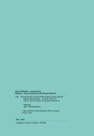 S24g São Paulo (Estado). Secretaria do Meio Ambiente. Gestão ambiental.
Sabbagh, Roberta Buendia. - - São Paulo : SMA, 2011.
176p. 21 x 29,7cm (Cadernos de Educação Ambiental, 16)
Bibliografia.
ISBN – 978-85-86624-86-5
1. Meio ambiente 2. Gestão ambiental 3. Políticas nacionais
I.Título. II. Série.
Catalogação na fonte: Lucia Marins - CRB 4908
Ficha Catalográfica – preparada pela:
Biblioteca – Centro de Referências de Educação Ambiental
CDU – 349.6
 