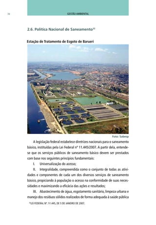 38
A legislação federal estabelece diretrizes nacionais para o saneamento
básico, instituídas pela Lei Federal nº 11.445/2007. A partir dela, entende-
se que os serviços públicos de saneamento básico devem ser prestados
com base nos seguintes princípios fundamentais:
I.	 Universalização do acesso;
II.	 Integralidade, compreendida como o conjunto de todas as ativi-
dades e componentes de cada um dos diversos serviços de saneamento
básico, propiciando à população o acesso na conformidade de suas neces-
sidades e maximizando a eficácia das ações e resultados;
III.	 Abastecimento de água, esgotamento sanitário, limpeza urbana e
manejo dos resíduos sólidos realizados de forma adequada à saúde pública
33
LEI FEDERAL Nº. 11.445, DE 5 DE JANEIRO DE 2007.
2.6. Política Nacional de Saneamento33
Foto: Sabesp
Estação de Tratamento de Esgoto de Barueri
GESTÃO AMBIENTAL
 