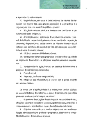 39
e à proteção do meio ambiente;
IV.	 Disponibilidade, em todas as áreas urbanas, de serviços de dre-
nagem e de manejo das águas pluviais adequados à saúde pública e à
segurança da vida e do patrimônio público e privado;
V.	 Adoção de métodos, técnicas e processos que considerem as pe-
culiaridades locais e regionais;
VI.	 Articulação com as políticas de desenvolvimento urbano e regio-
nal, de habitação, de combate à pobreza e de sua erradicação, de proteção
ambiental, de promoção da saúde e outras de relevante interesse social
voltadas para a melhoria da qualidade de vida, para as quais o saneamen-
to básico seja fator determinante;
VII.	 Eficiência e sustentabilidade econômica;
VIII.	Utilização de tecnologias apropriadas, considerando a capacidade
de pagamento dos usuários e a adoção de soluções graduais e progressi-
vas;
IX.	 Transparência das ações, baseada em sistemas de informações e
processos decisórios institucionalizados;
X.	 Controle social;
XI.	 Segurança, qualidade e regularidade;
XII.	 Integração das infraestruturas e serviços com a gestão eficiente
dos recursos hídricos.
De acordo com a legislação federal, a prestação de serviços públicos
de saneamento básico deve observar os planos de saneamento, específicos
para cada serviço, o qual abrangerá, no mínimo:
I.	 Diagnóstico da situação e de seus impactos nas condições de vida,
utilizando sistema de indicadores sanitários, epidemiológicos, ambientais e
socioeconômicos e apontando as causas das deficiências detectadas;
II.	 Objetivos e metas de curto, médio e longo prazos para a universa-
lização, admitidas soluções graduais e progressivas, observando a compa-
tibilidade com os demais planos setoriais;
2. O MEIO AMBIENTE E A
LEGISLAÇÃO BRASILEIRA
 