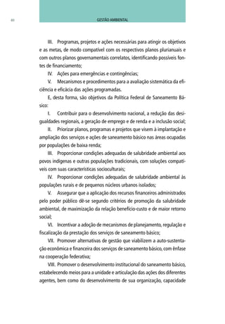 40
III.	 Programas, projetos e ações necessárias para atingir os objetivos
e as metas, de modo compatível com os respectivos planos plurianuais e
com outros planos governamentais correlatos, identificando possíveis fon-
tes de financiamento;
IV.	 Ações para emergências e contingências;
V.	 Mecanismos e procedimentos para a avaliação sistemática da efi-
ciência e eficácia das ações programadas.
E, desta forma, são objetivos da Política Federal de Saneamento Bá-
sico:
I.	 Contribuir para o desenvolvimento nacional, a redução das desi-
gualdades regionais, a geração de emprego e de renda e a inclusão social;
II.	 Priorizar planos, programas e projetos que visem à implantação e
ampliação dos serviços e ações de saneamento básico nas áreas ocupadas
por populações de baixa renda;
III.	 Proporcionar condições adequadas de salubridade ambiental aos
povos indígenas e outras populações tradicionais, com soluções compatí-
veis com suas características socioculturais;
IV.	 Proporcionar condições adequadas de salubridade ambiental às
populações rurais e de pequenos núcleos urbanos isolados;
V.	 Assegurar que a aplicação dos recursos financeiros administrados
pelo poder público dê-se segundo critérios de promoção da salubridade
ambiental, de maximização da relação benefício-custo e de maior retorno
social;
VI.	 Incentivar a adoção de mecanismos de planejamento, regulação e
fiscalização da prestação dos serviços de saneamento básico;
VII.	 Promover alternativas de gestão que viabilizem a auto-sustenta-
ção econômica e financeira dos serviços de saneamento básico, com ênfase
na cooperação federativa;
VIII.	Promover o desenvolvimento institucional do saneamento básico,
estabelecendo meios para a unidade e articulação das ações dos diferentes
agentes, bem como do desenvolvimento de sua organização, capacidade
GESTÃO AMBIENTAL
 