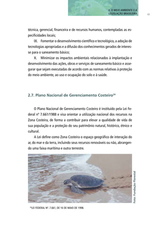41
técnica, gerencial, financeira e de recursos humanos, contempladas as es-
pecificidades locais;
IX.	 Fomentar o desenvolvimento científico e tecnológico, a adoção de
tecnologias apropriadas e a difusão dos conhecimentos gerados de interes-
se para o saneamento básico;
X.	 Minimizar os impactos ambientais relacionados à implantação e
desenvolvimento das ações, obras e serviços de saneamento básico e asse-
gurar que sejam executadas de acordo com as normas relativas à proteção
do meio ambiente, ao uso e ocupação do solo e à saúde.
O Plano Nacional de Gerenciamento Costeiro é instituído pela Lei Fe-
deral nº 7.661/1988 e visa orientar a utilização nacional dos recursos na
Zona Costeira, de forma a contribuir para elevar a qualidade de vida de
sua população e a proteção do seu patrimônio natural, histórico, étnico e
cultural.
A Lei define como Zona Costeira o espaço geográfico de interação do
ar, do mar e da terra, incluindo seus recursos renováveis ou não, abrangen-
do uma faixa marítima e outra terrestre.
2. O MEIO AMBIENTE E A
LEGISLAÇÃO BRASILEIRA
34
LEI FEDERAL Nº. 7.661, DE 16 DE MAIO DE 1998.
Foto:FundaçãoFlorestal
2.7. Plano Nacional de Gerenciamento Costeiro34
 