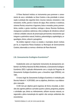 42
O Plano Nacional instituiu os instrumentos para promover o zonea-
mento de usos e atividades na Zona Costeira e deu prioridade à conser-
vação e proteção dos seguintes bens: recursos naturais, renováveis e não
renováveis; recifes, parceis e bancos de algas; ilhas costeiras e oceânicas;
sistemas fluviais, estuarinos e lagunares, baías e enseadas; praias; promon-
tórios, costões e grutas marinhas; restingas e dunas; florestas litorâneas,
manguezais e pradarias submersas; sítios ecológicos de relevância cultural
e demais unidades naturais de preservação permanente; monumentos que
integrem o patrimônio natural, histórico, paleontológico, espeleológico, ar-
queológico, étnico, cultural e paisagístico.
No âmbito regional e local, os estados e municípios devem instituir,
por lei, os respectivos Planos Estaduais ou Municipais de Gerenciamento
Costeiro, observadas as normas e diretrizes do Plano Nacional.
Estabelecido como um importante instrumento de planejamento am-
biental e da Política Nacional do Meio Ambiente, o Zoneamento Ecológico-
Econômico (ZEE) é aplicado efetivamente com a criação do Programa de
Zoneamento Ecológico-Econômico para a Amazônia Legal (PZEEAL), em
1991.
O marco legal do Zoneamento Ecológico-Econômico é instituído pelo
Decreto Federal nº. 4.297/2002, com os objetivos, diretrizes e sua elabora-
ção e execução.
O ZEE tem por objetivo geral organizar, de forma vinculada, as deci-
sões dos agentes públicos e privados quanto a planos, programas, projetos
e atividades que, direta ou indiretamente, utilizem recursos naturais, as-
segurando a plena manutenção do capital e dos serviços ambientais dos
ecossistemas.
2.8. Zoneamento Ecológico-Econômico35
35
DECRETO FEDERAL Nº. 4.297, DE 10 DE JULHO DE 2002.
GESTÃO AMBIENTAL
 
