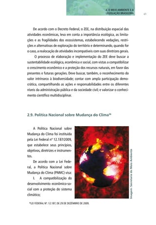 43
2. O MEIO AMBIENTE E A
LEGISLAÇÃO BRASILEIRA
De acordo com o Decreto Federal, o ZEE, na distribuição espacial das
atividades econômicas, leva em conta a importância ecológica, as limita-
ções e as fragilidades dos ecossistemas, estabelecendo vedações, restri-
ções e alternativas de exploração do território e determinando, quando for
o caso, a realocação de atividades incompatíveis com suas diretrizes gerais.
O processo de elaboração e implementação do ZEE deve buscar a
sustentabilidade ecológica, econômica e social, com vistas a compatibilizar
o crescimento econômico e a proteção dos recursos naturais, em favor das
presentes e futuras gerações. Deve buscar, também, o reconhecimento do
valor intrínseco à biodiversidade; contar com ampla participação demo-
crática, compartilhando as ações e responsabilidades entre os diferentes
níveis da administração pública e da sociedade civil; e valorizar o conheci-
mento científico multidisciplinar.
A Política Nacional sobre
Mudança do Clima foi instituída
pela Lei Federal nº 12.187/2009,
que estabelece seus princípios,
objetivos, diretrizes e instrumen-
tos.
De acordo com a Lei Fede-
ral, a Política Nacional sobre
Mudança do Clima (PNMC) visa:
I.	 A compatibilização do
desenvolvimento econômico-so-
cial com a proteção do sistema
climático;
2.9. Política Nacional sobre Mudança do Clima36
36
LEI FEDERAL Nº. 12.187, DE 29 DE DEZEMBRO DE 2009.
Imagem:SecretariadoMeioAmbiente
 