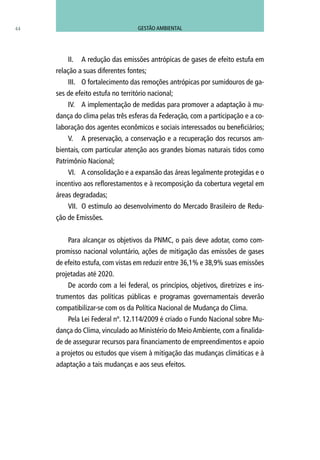 II.	 A redução das emissões antrópicas de gases de efeito estufa em
relação a suas diferentes fontes;
III.	 O fortalecimento das remoções antrópicas por sumidouros de ga-
ses de efeito estufa no território nacional;
IV.	 A implementação de medidas para promover a adaptação à mu-
dança do clima pelas três esferas da Federação, com a participação e a co-
laboração dos agentes econômicos e sociais interessados ou beneficiários;
V.	 A preservação, a conservação e a recuperação dos recursos am-
bientais, com particular atenção aos grandes biomas naturais tidos como
Patrimônio Nacional;
VI.	 A consolidação e a expansão das áreas legalmente protegidas e o
incentivo aos reflorestamentos e à recomposição da cobertura vegetal em
áreas degradadas;
VII.	 O estímulo ao desenvolvimento do Mercado Brasileiro de Redu-
ção de Emissões.
Para alcançar os objetivos da PNMC, o país deve adotar, como com-
promisso nacional voluntário, ações de mitigação das emissões de gases
de efeito estufa, com vistas em reduzir entre 36,1% e 38,9% suas emissões
projetadas até 2020.
De acordo com a lei federal, os princípios, objetivos, diretrizes e ins-
trumentos das políticas públicas e programas governamentais deverão
compatibilizar-se com os da Política Nacional de Mudança do Clima.
Pela Lei Federal nº. 12.114/2009 é criado o Fundo Nacional sobre Mu-
dança do Clima, vinculado ao Ministério do MeioAmbiente, com a finalida-
de de assegurar recursos para financiamento de empreendimentos e apoio
a projetos ou estudos que visem à mitigação das mudanças climáticas e à
adaptação a tais mudanças e aos seus efeitos.
44 GESTÃO AMBIENTAL
 