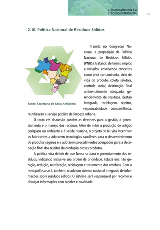 Tramita no Congresso Na-
cional a proposição da Política
Nacional de Resíduos Sólidos
(PNRS), tratando de temas amplos
e variados, envolvendo conceitos
como área contaminada, ciclo de
vida do produto, coleta seletiva,
controle social, destinação final
ambientalmente adequada, ge-
renciamento de resíduos, gestão
integrada, reciclagem, rejeitos,
responsabilidade compartilhada,
reutilização e serviço público de limpeza urbana.
O texto em discussão contém as diretrizes para a gestão, o geren-
ciamento e o manejo dos resíduos. Além de inibir a produção de artigos
perigosos ao ambiente e à saúde humana, o projeto de lei visa incentivar
os fabricantes a adotarem tecnologias saudáveis para o desenvolvimento
de produtos seguros e a adotarem procedimentos adequados para a desti-
nação final dos rejeitos da produção desses produtos.
A política visa definir de que forma se dará o gerenciamento dos re-
síduos, indicando inclusive sua ordem de prioridade, listada em: não ge-
ração, redução, reutilização, reciclagem e tratamento dos resíduos. Com a
nova política será, também, criado um sistema nacional integrado de infor-
mações sobre resíduos sólidos. O sistema será responsável por recolher e
divulgar informações com rapidez e qualidade.
45
2. O MEIO AMBIENTE E A
LEGISLAÇÃO BRASILEIRA
2.10. Política Nacional de Resíduos Sólidos
Fonte: Secretaria do Meio Ambiente.
 