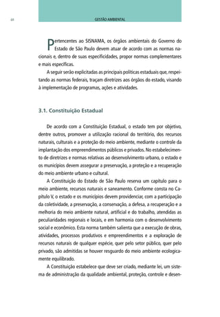 48
Pertencentes ao SISNAMA, os órgãos ambientais do Governo do
Estado de São Paulo devem atuar de acordo com as normas na-
cionais e, dentro de suas especificidades, propor normas complementares
e mais específicas.
A seguir serão explicitadas as principais políticas estaduais que, respei-
tando as normas federais, traçam diretrizes aos órgãos do estado, visando
à implementação de programas, ações e atividades.
De acordo com a Constituição Estadual, o estado tem por objetivo,
dentre outros, promover a utilização racional do território, dos recursos
naturais, culturais e a proteção do meio ambiente, mediante o controle da
implantação dos empreendimentos públicos e privados. No estabelecimen-
to de diretrizes e normas relativas ao desenvolvimento urbano, o estado e
os municípios devem assegurar a preservação, a proteção e a recuperação
do meio ambiente urbano e cultural.
A Constituição do Estado de São Paulo reserva um capítulo para o
meio ambiente, recursos naturais e saneamento. Conforme consta no Ca-
pítulo V, o estado e os municípios devem providenciar, com a participação
da coletividade, a preservação, a conservação, a defesa, a recuperação e a
melhoria do meio ambiente natural, artificial e do trabalho, atendidas as
peculiaridades regionais e locais, e em harmonia com o desenvolvimento
social e econômico. Esta norma também salienta que a execução de obras,
atividades, processos produtivos e empreendimentos e a exploração de
recursos naturais de qualquer espécie, quer pelo setor público, quer pelo
privado, são admitidas se houver resguardo do meio ambiente ecologica-
mente equilibrado.
A Constituição estabelece que deve ser criado, mediante lei, um siste-
ma de administração da qualidade ambiental, proteção, controle e desen-
3.1. Constituição Estadual
GESTÃO AMBIENTAL
 