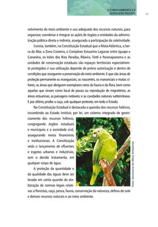 49
3. O MEIO AMBIENTE E A
LEGISLAÇÃO PAULISTA
volvimento do meio ambiente e uso adequado dos recursos naturais, para
organizar, coordenar e integrar as ações de órgãos e entidades da adminis-
tração pública direta e indireta, assegurada a participação da coletividade.
Consta, também, na Constituição Estadual que a Mata Atlântica, a Ser-
ra do Mar, a Zona Costeira, o Complexo Estuarino Lagunar entre Iguape e
Cananéia, os Vales dos Rios Paraíba, Ribeira, Tietê e Paranapanema e as
unidades de conservação estaduais são espaços territoriais especialmen-
te protegidos e sua utilização depende de prévia autorização e dentro de
condições que assegurem a preservação do meio ambiente.E que são áreas de
proteção permanente os manguezais; as nascentes, os mananciais e matas ci-
liares; as áreas que abriguem exemplares raros da fauna e da flora, bem como
aquelas que sirvam como local de pouso ou reprodução de migratórios; as
áreas estuarinas; as paisagens notáveis; e as cavidades naturais subterrâneas.
E por último, proíbe a caça, sob qualquer pretexto, em todo o Estado.
Na Constituição Estadual é destacada a questão dos recursos hídricos,
incumbindo ao Estado instituir, por lei, um sistema integrado de geren-
ciamento dos recursos hídricos,
congregando órgãos estaduais
e municipais e a sociedade civil,
assegurando meios financeiros
e institucionais. A Constituição
veda o lançamento de efluentes
e esgotos urbanos e industriais,
sem o devido tratamento, em
qualquer corpo de água.
A proteção da quantidade e
da qualidade das águas deve ser
levada em conta quando da ela-
boração de normas legais relati-
vas a florestas, caça, pesca, fauna, conservação da natureza, defesa do solo
e demais recursos naturais e ao meio ambiente.
Foto:SecretariadoMeioAmbiente
 