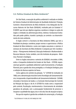 50
Em São Paulo, a execução da política ambiental é realizada no âmbito
do Sistema Estadual de Administração da Qualidade Ambiental, Proteção,
Controle e Desenvolvimento do Meio Ambiente e Uso Adequado dos Re-
cursos Naturais de São Paulo (SEAQUA), instituído pela Lei Estadual nº.
9.509/97, que tem por objetivo organizar, coordenar e integrar as ações de
órgãos e entidades da administração direta, indireta e fundacional institu-
ídas pelo poder público, visando à proteção, ao controle e ao desenvolvi-
mento do meio ambiente.
O órgão central é a Secretaria do Meio Ambiente (SMA), que tem a
finalidade de planejar, coordenar, propor normas e supervisionar a Política
Estadual do Meio Ambiente e conta com órgãos executores e setoriais. A
estrutura da Secretaria do Meio Ambiente é composta por três Coordena-
dorias – Planejamento Ambiental, Educação Ambiental e Biodiversidade e
Recursos Naturais. Conta, também, com três Institutos de pesquisa - Botâ-
nico, Florestal e Geológico.
Entre os órgãos executores e setoriais do SEAQUA, vinculados à SMA,
estão a Companhia Ambiental do Estado de São Paulo - CETESB, respon-
sável por garantir a qualidade ambiental e pelo licenciamento; a Fundação
Florestal, para a gestão das áreas protegidas; e a Fundação Zoológico, para
a exibição de diversas espécies da fauna.
Como agência de controle da poluição, “o” CETESB foi instituído em
1968,com a denominação inicial de CentroTecnológico de Saneamento Bá-
sico, incorporando a Superintendência de SaneamentoAmbiental - SUSAM,
vinculada à Secretaria da Saúde, e a Comissão Intermunicipal de Controle
da Poluição das Águas e do Ar. A CETESB foi criada como a responsável
pelo controle, fiscalização, monitoramento e licenciamento de atividades
geradoras de poluição, com a preocupação fundamental de preservar e
recuperar a qualidade das águas, do ar e do solo, foco de atuação na época.
No que diz respeito à gestão das unidades de conservação, a Fundação
3.2. Política Estadual do Meio Ambiente37
37
LEI ESTADUAL Nº. 9.509, DE 20 DE MARÇO DE 1997.
GESTÃO AMBIENTAL
 