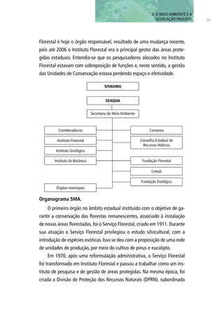 51
3. O MEIO AMBIENTE E A
LEGISLAÇÃO PAULISTA
Florestal é hoje o órgão responsável, resultado de uma mudança recente,
pois até 2006 o Instituto Florestal era o principal gestor das áreas prote-
gidas estaduais. Entendia-se que os pesquisadores alocados no Instituto
Florestal estavam com sobreposição de funções e, neste sentido, a gestão
das Unidades de Conservação estava perdendo espaço e efetividade.
O primeiro órgão no âmbito estadual instituído com o objetivo de ga-
rantir a conservação das florestas remanescentes, associado à instalação
de novas áreas florestadas, foi o Serviço Florestal, criado em 1911. Durante
sua atuação o Serviço Florestal privilegiou o estudo silvicultural, com a
introdução de espécies exóticas. Isso se deu com a proposição de uma rede
de unidades de produção, por meio do cultivo de pinus e eucalipto.
Em 1970, após uma reformulação administrativa, o Serviço Florestal
foi transformado em Instituto Florestal e passou a trabalhar como um ins-
tituto de pesquisa e de gestão de áreas protegidas. Na mesma época, foi
criada a Divisão de Proteção dos Recursos Naturais (DPRN), subordinada
Organograma SMA.
 