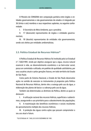 54
O Plenário do CONSEMA tem composição paritária entre órgãos e en-
tidades governamentais e não governamentais do estado e é integrado por
36 (trinta e seis) membros e seus respectivos suplentes, na seguinte confor-
midade:
I.	 O Secretário do Meio Ambiente, que o presidirá;
II.	 17 (dezessete) representantes de órgãos e entidades governa-
mentais;
III.	 18 (dezoito) representantes de entidades não governamentais,
sendo seis eleitos por entidades ambientalistas.
A Política Estadual de Recursos Hídricos foi instituída pela Lei Estadual
nº. 7.663/1991, tendo por objetivo assegurar que a água, recurso natural
essencial à vida, ao desenvolvimento econômico e ao bem-estar social,
possa ser controlada e utilizada, em padrões de qualidade satisfatórios, por
seus usuários atuais e pelas gerações futuras, em todo território do Estado
de São Paulo.
Como parte do Sistema Nacional, o Estado de São Paulo desenvolve
ações no sentido de executar os instrumentos já propostos pela Política
Nacional de Recursos Hídricos, dentre eles a outorga pelo uso da água, a
elaboração dos planos de bacia e a cobrança pelo uso da água.
Também são determinadas as diretrizes da Política, dentre as quais se
destacam:
I.	 A utilização racional dos recursos hídricos, superficiais e subterrâ-
neos, assegurando o uso prioritário para o abastecimento das populações;
II.	 A maximização dos benefícios econômicos e sociais resultantes
do aproveitamento múltiplo dos recursos hídricos;
III.	 A proteção das águas contra ações que possam comprometer o
seu uso atual e futuro.
3.3. Política Estadual de Recursos Hídricos38
38
LEI ESTADUAL Nº. 7.663, DE 30 DE DEZEMBRO DE 1991.
GESTÃO AMBIENTAL
 