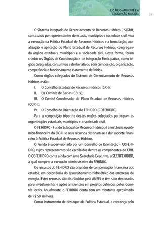 55
3. O MEIO AMBIENTE E A
LEGISLAÇÃO PAULISTA
O Sistema Integrado de Gerenciamento de Recursos Hídricos - SIGRH,
constituído por representantes do estado, municípios e sociedade civil, visa
a execução da Política Estadual de Recursos Hídricos e a formulação, atu-
alização e aplicação do Plano Estadual de Recursos Hídricos, congregan-
do órgãos estaduais, municipais e a sociedade civil. Desta forma, foram
criados os Órgãos de Coordenação e de Integração Participativa, como ór-
gãos colegiados, consultivos e deliberativos, com composição, organização,
competência e funcionamento claramente definidos.
Como órgãos colegiados do Sistema de Gerenciamento de Recursos
Hídricos estão:
I.	 O Conselho Estadual de Recursos Hídricos (CRH);
II.	 Os Comitês de Bacias (CBHs);
III.	 O Comitê Coordenador do Plano Estadual de Recursos Hídricos
(CORHI);
IV.	 O Conselho de Orientação do FEHIDRO (COFEHIDRO).
Para a composição tripartite destes órgãos colegiados participam as
organizações estaduais, municípios e a sociedade civil.
O FEHIDRO - Fundo Estadual de Recursos Hídricos é a instância econô-
mico-financeira do SIGRH e seus recursos destinam-se a dar suporte finan-
ceiro à Política Estadual de Recursos Hídricos.
O Fundo é supervisionado por um Conselho de Orientação - COFEHI-
DRO, cujos representantes são escolhidos dentre os componentes do CRH.
O COFEHIDRO conta ainda com uma Secretaria Executiva, a SECOFEHIDRO,
à qual compete a execução administrativa do FEHIDRO.
Os recursos do FEHIDRO são oriundos de compensação financeira aos
estados, em decorrência do aproveitamento hidrelétrico das empresas de
energia. Estes recursos são distribuídos pela ANEEL e têm sido destinados
para investimentos e ações ambientais em projetos definidos pelos Comi-
tês locais. Anualmente, o FEHIDRO conta com um montante aproximado
de R$ 50 milhões.
Como instrumento de destaque da Política Estadual, a cobrança pelo
 