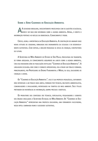 Sobre a Série Cadernos de Educação Ambiental
AA sociedade brasileira, crescentemente preocupada com as questões ecológicas,
merece ser mais bem informada sobre a agenda ambiental. Afinal, o direito à
informação pertence ao núcleo da democracia. Conhecimento é poder.
Cresce, assim, a importância da Educação Ambiental.A construção do amanhã exige
novas atitudes de cidadania, embasadas nos ensinamentos da ecologia e do desenvolvi-
mento sustentável. Com certeza, a melhor pedagogia se aplica às crianças, construtoras
do futuro.
A Secretaria do Meio Ambiente do Estado de São Paulo, preocupada em transmitir,
de forma adequada, os conhecimentos adquiridos na labuta sobre a agenda ambiental,
cria essa inovadora série de publicações intitulada “Cadernos de Educação Ambiental”.A
linguagem escolhida, bem como o formato apresentado, visa atingir um público formado,
principalmente, por Professores do Ensino Fundamental e Médio, ou seja, educadores de
crianças e jovens.
Os “Cadernos de Educação Ambiental”, face à sua proposta pedagógica, certamente
irão interessar a um público mais amplo, formado por técnicos, militantes ambientalistas,
comunicadores e divulgadores, interessados na temática do meio ambiente. Seus títulos
pretendem ser referências de informação, sempre precisas e didáticas.
Os produtores dos conteúdos são técnicos, especialistas, pesquisadores e gerentes
dos órgãos vinculados à Secretaria Estadual do Meio Ambiente. Os “Cadernos de Edu-
cação Ambiental” representam uma proposta educadora, uma ferramenta facilitadora,
nessa difícil caminhada rumo à sociedade sustentável.
 
