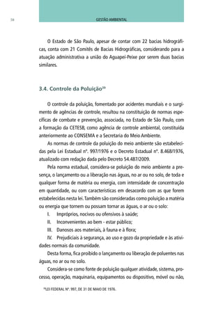 O Estado de São Paulo, apesar de contar com 22 bacias hidrográfi-
cas, conta com 21 Comitês de Bacias Hidrográficas, considerando para a
atuação administrativa a união do Aguapeí-Peixe por serem duas bacias
similares.	
O controle da poluição, fomentado por acidentes mundiais e o surgi-
mento de agências de controle, resultou na constituição de normas espe-
cíficas de combate e prevenção, associada, no Estado de São Paulo, com
a formação da CETESB, como agência de controle ambiental, constituída
anteriormente ao CONSEMA e a Secretaria do Meio Ambiente.
As normas de controle da poluição do meio ambiente são estabeleci-
das pela Lei Estadual nº. 997/1976 e o Decreto Estadual nº. 8.468/1976,
atualizado com redação dada pelo Decreto 54.487/2009.
Pela norma estadual, considera-se poluição do meio ambiente a pre-
sença, o lançamento ou a liberação nas águas, no ar ou no solo, de toda e
qualquer forma de matéria ou energia, com intensidade de concentração
em quantidade, ou com características em desacordo com as que forem
estabelecidas nesta lei.Também são consideradas como poluição a matéria
ou energia que tornem ou possam tornar as águas, o ar ou o solo:
I.	 Impróprios, nocivos ou ofensivos à saúde;
II.	 Inconvenientes ao bem - estar público;
III.	 Danosos aos materiais, à fauna e à flora;
IV.	 Prejudiciais à segurança, ao uso e gozo da propriedade e às ativi-
dades normais da comunidade.
Desta forma, fica proibido o lançamento ou liberação de poluentes nas
águas, no ar ou no solo.
Considera-se como fonte de poluição qualquer atividade, sistema, pro-
cesso, operação, maquinaria, equipamentos ou dispositivo, móvel ou não,
58
3.4. Controle da Poluição39
39
LEI FEDERAL Nº. 997, DE 31 DE MAIO DE 1976.
GESTÃO AMBIENTAL
 