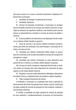 que cause ou possa vir a causar a emissão de poluentes. A legislação am-
biental lista os principais:
I.	 Atividades de extração e tratamento de minerais;
II.	 Atividades industriais;
III.	 Serviços de reparação, manutenção e conservação, ou qualquer
tipo de atividade comercial ou de serviços, que utilizem processos ou ope-
rações de cobertura de superfícies metálicas e não metálicas, bem como de
pintura ou galvanotécnicos, excluídos os serviços de pintura de prédios e
similares;
IV.	 Sistemas públicos de tratamento ou de disposição final de resídu-
os ou materiais sólidos, líquidos ou gasosos;
V.	 Usina de concreto e de concreto asfáltico instaladas transitoria-
mente, para efeito de construção civil, pavimentação e construção de es-
tradas e de obras de arte;
VI.	 Atividades que utilizem combustível sólido, líquido ou gasoso
para fins comerciais ou de serviços executados os serviços de transporte de
passageiros e cargas;
VII.	 Atividades que utilizem incinerados ou outro dispositivo para
queima de lixo e materiais ou resíduos sólidos, líquidos ou gasosos;
VIII.	Serviços de coleta, transporte e disposição final de lodo ou mate-
riais retidos em estações, bem como dispositivos de tratamento de água,
esgotos, ou de resíduo líquido industrial;
IX.	 Hospitais e casas de saúde, laboratórios radiológicos, laboratórios
de análises clínicas e estabelecimentos de assistência médico-hospitalar;
X.	 Todo e qualquer loteamento de imóveis.
A instalação, a construção ou a ampliação, bem como a operação ou
funcionamento das fontes de poluição ficam sujeitas à prévia autorização
do órgão estadual de controle da poluição do meio ambiente, mediante o
licenciamento ambiental.
A CETESB, na qualidade de órgão estadual de controle da poluição
do meio ambiente e complementarmente ao processo de licenciamento
59
3. O MEIO AMBIENTE E A
LEGISLAÇÃO PAULISTA
 
