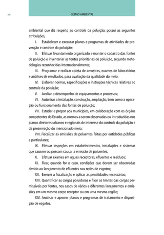 60
ambiental que diz respeito ao controle da poluição, possui as seguintes
atribuições,
I.	 Estabelecer e executar planos e programas de atividades de pre-
venção e controle da poluição;
II.	 Efetuar levantamento organizado e manter o cadastro das fontes
de poluição e inventariar as fontes prioritárias de poluição, segundo meto-
dologias reconhecidas internacionalmente;
III.	 Programar e realizar coleta de amostras, exames de laboratórios
e análises de resultados, para avaliação da qualidade do meio;
IV.	 Elaborar normas, especificações e instruções técnicas relativas ao
controle da poluição;
V.	 Avaliar o desempenho de equipamentos e processos;
VI.	 Autorizar a instalação, construção, ampliação, bem como a opera-
ção ou funcionamento das fontes de poluição;
VII.	 Estudar e propor aos municípios, em colaboração com os órgãos
competentes do Estado, as normas a serem observadas ou introduzidas nos
planos diretores urbanos e regionais de interesse do controle da poluição e
da preservação do mencionado meio;
VIII. Fiscalizar as emissões de poluentes feitas por entidades públicas
e particulares;
IX.	 Efetuar inspeções em estabelecimentos, instalações e sistemas
que causem ou possam causar a emissão de poluentes;
X.	 Efetuar exames em águas receptoras, efluentes e resíduos;
XI.	 Fixar, quando for o caso, condições que devem ser observadas
devido ao lançamento de efluentes nas redes de esgotos;
XII.	 Exercer a fiscalização e aplicar as penalidades necessárias;
XIII.	Quantificar as cargas poluidoras e fixar os limites das cargas per-
missíveis por fontes, nos casos de vários e diferentes lançamentos e emis-
sões em um mesmo corpo receptor ou em uma mesma região;
XIV.	 Analisar e aprovar planos e programas de tratamento e disposi-
ção de esgotos.
GESTÃO AMBIENTAL
 
