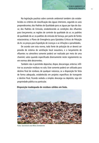 Na legislação paulista sobre controle ambiental também são estabe-
lecidos os critérios de classificação das águas interiores, segundo os usos
preponderantes; dos Padrões de Qualidade para as águas por tipo de clas-
se; dos Padrões de Emissão, estabelecendo as condições dos efluentes
para lançamento; as regiões de controle da qualidade do ar; os padrões
de qualidade do ar; os padrões de emissão de fumaça, por parte de fontes
estacionárias; o Plano de Emergência para Episódios Críticos de Poluição
do Ar; os preços para Expedição de Licenças e as infrações e penalidades.
De acordo com esta norma, toda fonte de poluição do ar deverá ser
provida de sistema de ventilação local exaustora, e o lançamento de
efluentes na atmosfera somente poderá ser realizado por meio de uma
chaminé, salvo quando especificado diversamente neste regulamento ou
em normas dele decorrentes.
Também não é permitido depositar, dispor, descarregar, enterrar, infil-
trar ou acumular resíduos no solo. Este somente poderá ser utilizado para
destino final de resíduos, de qualquer natureza, se a disposição for feita
de forma adequada, estabelecida em projetos específicos de transporte
e destino final, ficando vedada a simples descarga ou depósito, seja em
propriedade pública ou particular.
Disposição inadequada de resíduos sólidos em lixão.
Foto: Secretaria do Meio Ambiente
61
3. O MEIO AMBIENTE E A
LEGISLAÇÃO PAULISTA
 