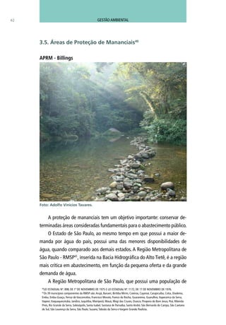 A proteção de mananciais tem um objetivo importante: conservar de-
terminadas áreas consideradas fundamentais para o abastecimento público.
O Estado de São Paulo, ao mesmo tempo em que possui a maior de-
manda por água do país, possui uma das menores disponibilidades de
água, quando comparado aos demais estados. A Região Metropolitana de
São Paulo - RMSP41
, inserida na Bacia Hidrográfica do Alto Tietê, é a região
mais crítica em abastecimento, em função da pequena oferta e da grande
demanda de água.
A Região Metropolitana de São Paulo, que possui uma população de
62
3.5. Áreas de Proteção de Mananciais40
APRM - Billings
Foto: Adolfo Vinicios Tavares.
40
LEI ESTADUAL Nº. 898, DE 1º DE NOVEMBRO DE 1975 E LEI ESTADUAL Nº. 1172, DE 17 DE NOVEMBRO DE 1976.
41
Os 39 municípios componentes da RMSP são:Arujá, Barueri, Biritiba Mirim, Caieiras, Cajamar, Carapicuíba, Cotia, Diadema,
Embu, Embu-Guaçu, Ferraz de Vasconcelos, Francisco Morato, Franco da Rocha, Guararema, Guarulhos, Itapecerica da Serra,
Itapevi, Itaquaquecetuba, Jandira, Juquitiba, Mairiporã, Mauá, Mogi das Cruzes, Osasco, Pirapora do Bom Jesus, Poá, Ribeirão
Pires, Rio Grande da Serra, Salesópolis, Santa Isabel, Santana de Parnaíba, Santo André, São Bernardo do Campo, São Caetano
do Sul, São Lourenço da Serra, São Paulo, Suzano,Taboão da Serra e Vargem Grande Paulista.
GESTÃO AMBIENTAL
 
