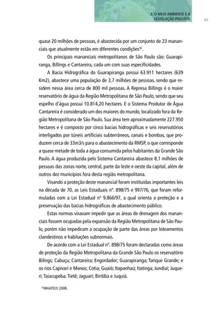 quase 20 milhões de pessoas, é abastecida por um conjunto de 23 manan-
ciais que atualmente estão em diferentes condições42
.
Os principais mananciais metropolitanos de São Paulo são: Guarapi-
ranga, Billings e Cantareira, cada um com suas especificidades.
A Bacia Hidrográfica do Guarapiranga possui 63.911 hectares (639
Km2), abastece uma população de 3,7 milhões de pessoas, sendo que re-
sidem nessa área cerca de 800 mil pessoas. A Represa Billings é o maior
reservatório de água da Região Metropolitana de São Paulo, sendo que seu
espelho d’água possui 10.814,20 hectares. E o Sistema Produtor de Água
Cantareira é considerado um dos maiores do mundo, localizado fora da Re-
gião Metropolitana de São Paulo. Sua área tem aproximadamente 227.950
hectares e é composto por cinco bacias hidrográficas e seis reservatórios
interligados por túneis artificiais subterrâneos, canais e bombas, que pro-
duzem cerca de 33m3/s para o abastecimento da RMSP, o que corresponde
a quase metade de toda a água consumida pelos habitantes da Grande São
Paulo. A água produzida pelo Sistema Cantareira abastece 8,1 milhões de
pessoas das zonas norte, central, parte da leste e oeste da capital, além de
outros dez municípios fora desta região metropolitana.
Visando a proteção deste manancial foram instituídas importantes leis
na década de 70, as Leis Estaduais nº. 898/75 e 997/76, que foram refor-
muladas com a Lei Estadual nº 9.866/97, a qual orienta a proteção e a
preservação das bacias hidrográficas de abastecimento público.
Estas normas visavam impedir que as áreas de drenagem dos manan-
ciais fossem ocupadas pela expansão da Região Metropolitana de São Pau-
lo, porém não impediram a ocupação de parte das áreas por loteamentos
clandestinos e habitações subnormais.
De acordo com a Lei Estadual nº. 898/75 foram declaradas como áreas
de proteção da Região Metropolitana da Grande São Paulo os reservatório
Bilings; Cabuçu; Cantareira; Engordador; Guarapiranga; Tanque Grande; e
os rios Capivari e Monos; Cotia; Guaió; Itapanhaú; Itatinga; Jundiaí; Juque-
ri;Taiacupeba;Tietê; Jaguari; Biritiba e Juquiá.
63
3. O MEIO AMBIENTE E A
LEGISLAÇÃO PAULISTA
42
WHATELY, 2008.
 