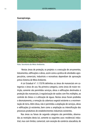 64
Nestas áreas de proteção, os projetos e a execução de arruamentos,
loteamentos, edificações e obras, assim como a prática de atividades agro-
pecuárias, comerciais, industriais e recreativas dependiam de aprovação
prévia Sistema de Meio Ambiente.
A Lei Estadual nº. 1.172/76 delimitou as áreas de mananciais em ca-
tegorias e áreas de uso. Na primeira categoria, como áreas de maior res-
trição, somente são permitidos serviços, obras e edificações destinados à
proteção dos mananciais, à regularização de vazões com fins múltiplos, ao
controle de cheias e à utilização de águas. Nestas áreas foram proibidos
o desmatamento, a remoção da cobertura vegetal existente e a movimen-
tação de terra. Além disso, não é permitida a ampliação de serviços, obras
e edificações já existentes, bem como a ampliação ou intensificação dos
processos produtivos de estabelecimentos industriais existentes.
Nas áreas ou faixas de segunda categoria são permitidos, observa-
das as restrições desta Lei, somente os seguintes usos: residencial; indus-
trial, mas com limites; comercial, com exceção do comércio atacadista; de
Guarapiranga.
Foto: Secretaria do Meio Ambiente.
GESTÃO AMBIENTAL
 