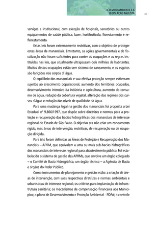 65
serviços e institucional, com exceção de hospitais, sanatórios ou outros
equipamentos de saúde pública; lazer; hortifrutícola; florestamento e re-
florestamento.
Estas leis foram extremamente restritivas, com o objetivo de proteger
estas áreas de mananciais. Entretanto, as ações governamentais e de fis-
calização não foram suficientes para conter as ocupações e as regras ins-
tituídas nas leis, que atualmente ultrapassam dois milhões de habitantes.
Muitas destas ocupações estão sem sistema de saneamento, e os esgotos
são lançados nos corpos d’ água.
O equilíbrio dos mananciais e sua efetiva proteção sempre estiveram
sujeitos ao crescimento populacional, aumento dos territórios ocupados,
desenvolvimento intensivo da indústria e agricultura, aumento do consu-
mo de água, redução da cobertura vegetal, alteração dos regimes dos cur-
sos d’água e redução dos níveis de qualidade da água.
Para uma mudança legal na gestão dos mananciais foi proposta a Lei
Estadual nº 9.866/1997, que dispõe sobre diretrizes e normas para a pro-
teção e recuperação das bacias hidrográficas dos mananciais de interesse
regional do Estado de São Paulo. O objetivo era não criar um zoneamento
rígido, mas áreas de intervenção, restritivas, de recuperação ou de ocupa-
ção dirigida.
Para isto foram definidas as Áreas de Proteção e Recuperação dos Ma-
nanciais – APRM, que equivalem a uma ou mais sub-bacias hidrográficas
dos mananciais de interesse regional para abastecimento público. Foi esta-
belecido o sistema de gestão das APRMs, que envolve um órgão colegiado
– o Comitê de Bacia Hidrográfica, um órgão técnico – a Agência de Bacia
e órgãos do Poder Público.
Como instrumentos de planejamento e gestão estão: a criação de áre-
as de intervenção, com suas respectivas diretrizes e normas ambientais e
urbanísticas de interesse regional; os critérios para implantação de infraes-
trutura sanitária; os mecanismos de compensação financeira aos Municí-
pios; o plano de Desenvolvimento e Proteção Ambiental - PDPA; o controle
3. O MEIO AMBIENTE E A
LEGISLAÇÃO PAULISTA
 