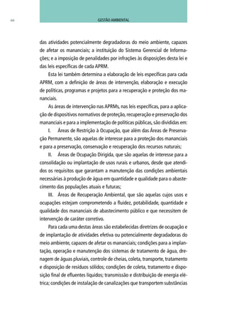 das atividades potencialmente degradadoras do meio ambiente, capazes
de afetar os mananciais; a instituição do Sistema Gerencial de Informa-
ções; e a imposição de penalidades por infrações às disposições desta lei e
das leis específicas de cada APRM.
Esta lei também determina a elaboração de leis específicas para cada
APRM, com a definição de áreas de intervenção, elaboração e execução
de políticas, programas e projetos para a recuperação e proteção dos ma-
nanciais.
As áreas de intervenção nas APRMs, nas leis específicas, para a aplica-
ção de dispositivos normativos de proteção, recuperação e preservação dos
mananciais e para a implementação de políticas públicas, são divididas em:
I.	 Áreas de Restrição à Ocupação, que além das Áreas de Preserva-
ção Permanente, são aquelas de interesse para a proteção dos mananciais
e para a preservação, conservação e recuperação dos recursos naturais;
II.	 Áreas de Ocupação Dirigida, que são aquelas de interesse para a
consolidação ou implantação de usos rurais e urbanos, desde que atendi-
dos os requisitos que garantam a manutenção das condições ambientais
necessárias à produção de água em quantidade e qualidade para o abaste-
cimento das populações atuais e futuras;
III.	 Áreas de Recuperação Ambiental, que são aquelas cujos usos e
ocupações estejam comprometendo a fluidez, potabilidade, quantidade e
qualidade dos mananciais de abastecimento público e que necessitem de
intervenção de caráter corretivo.
Para cada uma destas áreas são estabelecidas diretrizes de ocupação e
de implantação de atividades efetiva ou potencialmente degradadoras do
meio ambiente, capazes de afetar os mananciais; condições para a implan-
tação, operação e manutenção dos sistemas de tratamento de água, dre-
nagem de águas pluviais, controle de cheias, coleta, transporte, tratamento
e disposição de resíduos sólidos; condições de coleta, tratamento e dispo-
sição final de efluentes líquidos; transmissão e distribuição de energia elé-
trica; condições de instalação de canalizações que transportem substâncias
66 GESTÃO AMBIENTAL
 