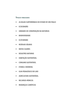 Títulos publicados
•	 AS ÁGUAS SUBTERRÂNEAS DO ESTADO DE SÃO PAULO
•	 ECOCIDADÃO
•	 UNIDADES DE CONSERVAÇÃO DA NATUREZA
•	 BIODIVERSIDADE
•	 ECOTURISMO
•	 RESÍDUOS SÓLIDOS
•	 MATAS CILIARES
•	 DESASTRES NATURAIS
•	 HABITAÇÃO SUSTENTÁVEL
•	 CONSUMO SUSTENTÁVEL
•	 ETANOL E BIODIESEL
•	 GUIA PEDAGÓGICO DO LIXO
•	 AGRICULTURA SUSTENTÁVEL
•	 RECURSOS HÍDRICOS
•	 MUDANÇAS CLIMÁTICAS
 