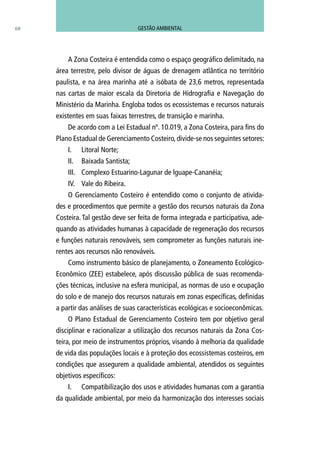A Zona Costeira é entendida como o espaço geográfico delimitado, na
área terrestre, pelo divisor de águas de drenagem atlântica no território
paulista, e na área marinha até a isóbata de 23,6 metros, representada
nas cartas de maior escala da Diretoria de Hidrografia e Navegação do
Ministério da Marinha. Engloba todos os ecossistemas e recursos naturais
existentes em suas faixas terrestres, de transição e marinha.
De acordo com a Lei Estadual nº. 10.019, a Zona Costeira, para fins do
Plano Estadual de Gerenciamento Costeiro, divide-se nos seguintes setores:
I.	 Litoral Norte;
II.	 Baixada Santista;
III.	 Complexo Estuarino-Lagunar de lguape-Cananéia;
IV.	 Vale do Ribeira.
O Gerenciamento Costeiro é entendido como o conjunto de ativida-
des e procedimentos que permite a gestão dos recursos naturais da Zona
Costeira. Tal gestão deve ser feita de forma integrada e participativa, ade-
quando as atividades humanas à capacidade de regeneração dos recursos
e funções naturais renováveis, sem comprometer as funções naturais ine-
rentes aos recursos não renováveis.
Como instrumento básico de planejamento, o Zoneamento Ecológico-
Econômico (ZEE) estabelece, após discussão pública de suas recomenda-
ções técnicas, inclusive na esfera municipal, as normas de uso e ocupação
do solo e de manejo dos recursos naturais em zonas específicas, definidas
a partir das análises de suas características ecológicas e socioeconômicas.
O Plano Estadual de Gerenciamento Costeiro tem por objetivo geral
disciplinar e racionalizar a utilização dos recursos naturais da Zona Cos-
teira, por meio de instrumentos próprios, visando à melhoria da qualidade
de vida das populações locais e à proteção dos ecossistemas costeiros, em
condições que assegurem a qualidade ambiental, atendidos os seguintes
objetivos específicos:
I.	 Compatibilização dos usos e atividades humanas com a garantia
da qualidade ambiental, por meio da harmonização dos interesses sociais
68 GESTÃO AMBIENTAL
 