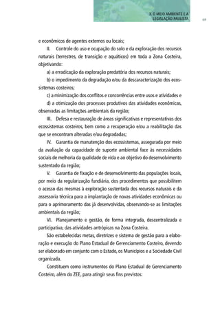 e econômicos de agentes externos ou locais;
II.	 Controle do uso e ocupação do solo e da exploração dos recursos
naturais (terrestres, de transição e aquáticos) em toda a Zona Costeira,
objetivando:
a) a erradicação da exploração predatória dos recursos naturais;
b) o impedimento da degradação e/ou da descaracterização dos ecos-
sistemas costeiros;
c) a minimização dos conflitos e concorrências entre usos e atividades e
d) a otimização dos processos produtivos das atividades econômicas,
observadas as limitações ambientais da região;
III.	 Defesa e restauração de áreas significativas e representativas dos
ecossistemas costeiros, bem como a recuperação e/ou a reabilitação das
que se encontram alteradas e/ou degradadas;
IV.	 Garantia de manutenção dos ecossistemas, assegurada por meio
da avaliação da capacidade de suporte ambiental face às necessidades
sociais de melhoria da qualidade de vida e ao objetivo do desenvolvimento
sustentado da região;
V.	 Garantia de fixação e de desenvolvimento das populações locais,
por meio da regularização fundiária, dos procedimentos que possibilitem
o acesso das mesmas à exploração sustentada dos recursos naturais e da
assessoria técnica para a implantação de novas atividades econômicas ou
para o aprimoramento das já desenvolvidas, observando-se as limitações
ambientais da região;
VI.	 Planejamento e gestão, de forma integrada, descentralizada e
participativa, das atividades antrópicas na Zona Costeira.
São estabelecidas metas, diretrizes e sistema de gestão para a elabo-
ração e execução do Plano Estadual de Gerenciamento Costeiro, devendo
ser elaborado em conjunto com o Estado, os Municípios e a Sociedade Civil
organizada.
Constituem como instrumentos do Plano Estadual de Gerenciamento
Costeiro, além do ZEE, para atingir seus fins previstos:
3. O MEIO AMBIENTE E A
LEGISLAÇÃO PAULISTA 69
 