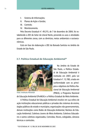44
LEI ESTADUAL Nº. 12.780, DE 30 DE NOVEMBRO DE 2007.
70
I.	 Sistema de Informações;
II.	 Planos de Ação e Gestão;
III.	 Controle;
IV.	 Monitoramento.
Pelo Decreto Estadual nº. 49.215, de 7 de dezembro de 2004, foi es-
tabelecido o ZEE do Setor do Litoral Norte, prevendo os usos e atividades
para as diferentes zonas, com as diretrizes, metas ambientais e socioeco-
nômicas.
Está em fase de elaboração o ZEE da Baixada Santista no âmbito do
Estado de São Paulo.
No âmbito do Estado de
São Paulo, a Política Estadu-
al de Educação Ambiental é
instituída em 2007, pela Lei
Estadual nº. 12.780, criada em
conformidade com os princí-
pios e objetivos da Política Na-
cional de Educação Ambiental
(PNEA), o Programa Nacional
de Educação Ambiental (ProNEA) e a Política Estadual do Meio Ambiente.
A Política Estadual de Educação Ambiental envolve em sua esfera de
ação instituições educacionais públicas e privadas dos sistemas de ensino,
órgãos públicos do estado e municípios, organizações não governamentais,
demais instituições como Redes de Educação Ambiental, Núcleos de Edu-
cação Ambiental, Coletivos Jovens de Meio Ambiente, Coletivos Educado-
res e outros coletivos organizados, Comvidas, fóruns, colegiados, câmaras
técnicas e comissões.
3.7. Política Estadual de Educação Ambiental44
Foto: Instituto Florestal
GESTÃO AMBIENTAL
 