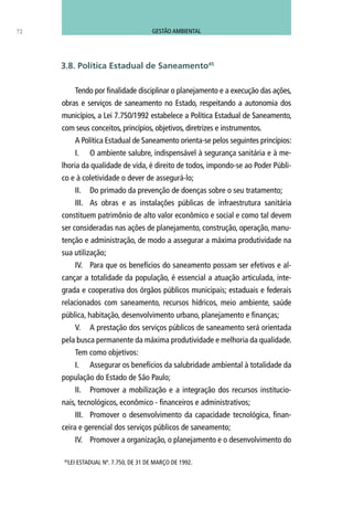 Tendo por finalidade disciplinar o planejamento e a execução das ações,
obras e serviços de saneamento no Estado, respeitando a autonomia dos
municípios, a Lei 7.750/1992 estabelece a Política Estadual de Saneamento,
com seus conceitos, princípios, objetivos, diretrizes e instrumentos.
A Política Estadual de Saneamento orienta-se pelos seguintes princípios:
I.	 O ambiente salubre, indispensável à segurança sanitária e à me-
lhoria da qualidade de vida, é direito de todos, impondo-se ao Poder Públi-
co e à coletividade o dever de assegurá-lo;
II.	 Do primado da prevenção de doenças sobre o seu tratamento;
III.	 As obras e as instalações públicas de infraestrutura sanitária
constituem patrimônio de alto valor econômico e social e como tal devem
ser consideradas nas ações de planejamento, construção, operação, manu-
tenção e administração, de modo a assegurar a máxima produtividade na
sua utilização;
IV.	 Para que os benefícios do saneamento possam ser efetivos e al-
cançar a totalidade da população, é essencial a atuação articulada, inte-
grada e cooperativa dos órgãos públicos municipais; estaduais e federais
relacionados com saneamento, recursos hídricos, meio ambiente, saúde
pública, habitação, desenvolvimento urbano, planejamento e finanças;
V.	 A prestação dos serviços públicos de saneamento será orientada
pela busca permanente da máxima produtividade e melhoria da qualidade.
Tem como objetivos:
I.	 Assegurar os benefícios da salubridade ambiental à totalidade da
população do Estado de São Paulo;
II.	 Promover a mobilização e a integração dos recursos institucio-
nais, tecnológicos, econômico - financeiros e administrativos;
III.	 Promover o desenvolvimento da capacidade tecnológica, finan-
ceira e gerencial dos serviços públicos de saneamento;
IV.	 Promover a organização, o planejamento e o desenvolvimento do
72
45
LEI ESTADUAL Nº. 7.750, DE 31 DE MARÇO DE 1992.
3.8. Política Estadual de Saneamento45
GESTÃO AMBIENTAL
 