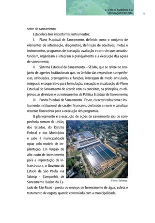 setor de saneamento.
Estabelece três importantes instrumentos:
I.	 Plano Estadual de Saneamento, definido como o conjunto de
elementos de informação, diagnóstico, definição de objetivos, metas e
instrumentos, programas de execução, avaliação e controle que consubs-
tanciam, organizam e integram o planejamento e a execução das ações
de saneamento;
II.	 Sistema Estadual de Saneamento – SESAN, que se refere ao con-
junto de agentes institucionais que, no âmbito das respectivas competên-
cias, atribuições, prerrogativas e funções, interagem de modo articulado,
integrado e cooperativo para formulação, execução e atualização do Plano
Estadual de Saneamento de acordo com os conceitos, os princípios, os ob-
jetivos, as diretrizes e os instrumentos da Política Estadual de Saneamento;
III.	 Fundo Estadual de Saneamento - Fesan, caracterizado como o ins-
trumento institucional de caráter financeiro, destinado a reunir e canalizar
recursos financeiros para a execução dos programas.
O planejamento e a execução de ações de saneamento são de com-
petência comum da União,
dos Estados, do Distrito
Federal e dos Municípios
e cabe à municipalidade
optar pelo modelo de im-
plantação. Em função do
alto custo de investimento
para a implantação da in-
fraestrutura, o Governo do
Estado de São Paulo, via
Sabesp - Companhia de
Saneamento Básico do Es-
tado de São Paulo - presta os serviços de fornecimento de água, coleta e
tratamento de esgoto, quando conveniada com a municipalidade.
73
3. O MEIO AMBIENTE E A
LEGISLAÇÃO PAULISTA
Foto: Sabesp.
 