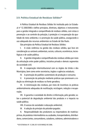 74
A Política Estadual de Resíduos Sólidos foi instituída pela Lei Estadu-
al nº 12.300/2006 e define princípios, diretrizes, objetivos e instrumentos
para a gestão integrada e compartilhada de resíduos sólidos, com vistas à
prevenção e ao controle da poluição, à proteção e à recuperação da qua-
lidade do meio ambiente, e à promoção da saúde pública, assegurando o
uso adequado dos recursos ambientais no Estado de São Paulo.
São princípios da Política Estadual de Resíduos Sólidos:
I.	 A visão sistêmica na gestão dos resíduos sólidos, que leve em
consideração as variáveis ambientais, sociais, culturais, econômicas, tecno-
lógicas e de saúde pública;
II.	 A gestão integrada e compartilhada dos resíduos sólidos por meio
da articulação entre poder público, iniciativa privada e demais segmentos
da sociedade civil;
III.	 A cooperação interinstitucional com os órgãos da União e dos
Municípios, bem como entre secretarias, órgãos e agências estaduais;
IV.	 A promoção de padrões sustentáveis de produção e consumo;
V.	 A prevenção da poluição mediante práticas que promovam a re-
dução ou eliminação de resíduos na fonte geradora;
VI.	 A minimização dos resíduos, por meio de incentivos às práticas
ambientalmente adequadas de reutilização, reciclagem, redução e recupe-
ração;
VII.	 A garantia à sociedade do direito à informação, pelo gerador, so-
bre o potencial de degradação ambiental dos produtos e o impacto na
saúde pública;
VIII.	O acesso da sociedade à educação ambiental;
IX.	 A adoção do princípio do poluidor-pagador;
X.	 Responsabilidade dos produtores ou importadores de matérias-
primas, de produtos intermediários ou acabados, transportadores, distribui-
dores, comerciantes, consumidores, catadores, coletores, administradores e
46
LEI ESTADUAL Nº. 12.300, DE 16 DE MARÇO DE 2006.
3.9. Política Estadual de Resíduos Sólidos46
GESTÃO AMBIENTAL
 