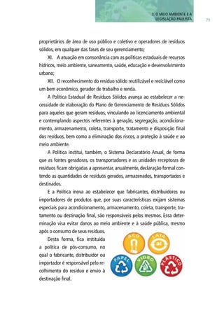 3. O MEIO AMBIENTE E A
LEGISLAÇÃO PAULISTA 75
proprietários de área de uso público e coletivo e operadores de resíduos
sólidos, em qualquer das fases de seu gerenciamento;
XI.	 A atuação em consonância com as políticas estaduais de recursos
hídricos, meio ambiente, saneamento, saúde, educação e desenvolvimento
urbano;
XII.	 O reconhecimento do resíduo sólido reutilizável e reciclável como
um bem econômico, gerador de trabalho e renda.
A Política Estadual de Resíduos Sólidos avança ao estabelecer a ne-
cessidade de elaboração do Plano de Gerenciamento de Resíduos Sólidos
para aqueles que geram resíduos, vinculando ao licenciamento ambiental
e contemplando aspectos referentes à geração, segregação, acondiciona-
mento, armazenamento, coleta, transporte, tratamento e disposição final
dos resíduos, bem como a eliminação dos riscos, a proteção à saúde e ao
meio ambiente.
A Política institui, também, o Sistema Declaratório Anual, de forma
que as fontes geradoras, os transportadores e as unidades receptoras de
resíduos ficam obrigadas a apresentar, anualmente, declaração formal con-
tendo as quantidades de resíduos gerados, armazenados, transportados e
destinados.
E a Política inova ao estabelecer que fabricantes, distribuidores ou
importadores de produtos que, por suas características exijam sistemas
especiais para acondicionamento, armazenamento, coleta, transporte, tra-
tamento ou destinação final, são responsáveis pelos mesmos. Essa deter-
minação visa evitar danos ao meio ambiente e à saúde pública, mesmo
após o consumo de seus resíduos.
Desta forma, fica instituída
a política de pós-consumo, no
qual o fabricante, distribuidor ou
importador é responsável pelo re-
colhimento do resíduo e envio à
destinação final.
 