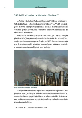 76
A Política Estadual de Mudanças Climáticas (PEMC), no âmbito do Es-
tado de São Paulo é estabelecida pela Lei Estadual n° 13.798/09, com o ob-
jetivo de firmar o compromisso do Estado frente ao desafio das mudanças
climáticas globais, contribuindo para reduzir a concentração dos gases de
efeito estufa na atmosfera.
O Estado de São Paulo passa a ter como meta, para 2020, a redução
global de 20% (vinte por cento) das emissões de dióxido de carbono (CO2),
tendo como base as emissões verificadas em 2005. Trata-se de uma meta
real, determinada em lei, negociada com os diversos setores da sociedade
e com os representantes eleitos do povo paulista.
A lei paulista demonstra a importância dos governos regionais na pro-
posição e execução de ações visando o combate às mudanças climáticas,
assemelhando-se ao papel da Califórnia (nos Estados Unidos da América),
que também se destaca na proposição de políticas regionais de combate
às mudanças climáticas.
47
LEI ESTADUAL Nº. 13.798, DE 9 DE NOVEMBRO DE 2009.
3.10. Política Estadual de Mudanças Climáticas47
Foto: Secretaria do Meio Ambiente.
GESTÃO AMBIENTAL
 